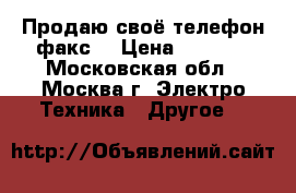 Продаю своё телефон факс  › Цена ­ 1 000 - Московская обл., Москва г. Электро-Техника » Другое   